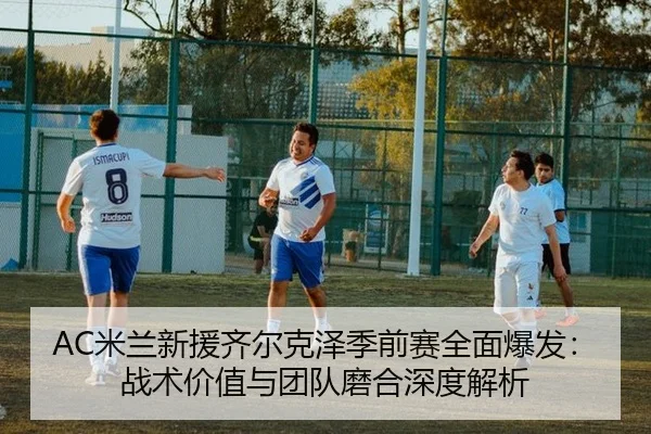 AC米兰新援齐尔克泽季前赛全面爆发：战术价值与团队磨合深度解析